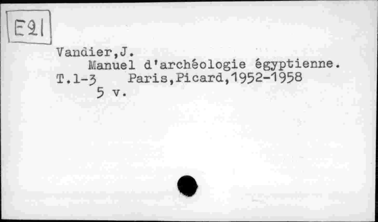 ﻿Eâl —■ —--
Vandier,J.
Manuel d'archéologie égyptienne.
T.l-J	Paris,Picard,1952-1958
5 V.